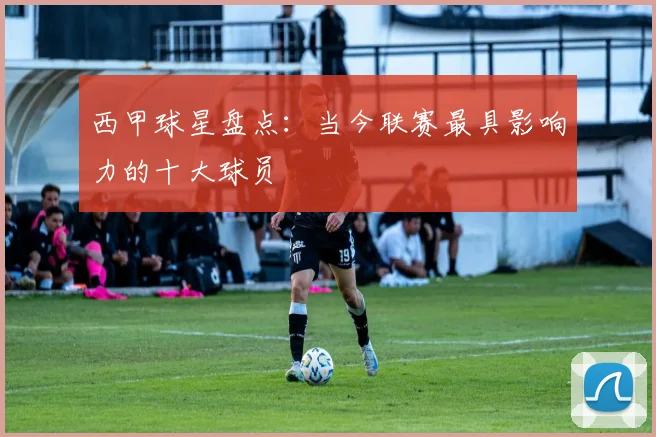 西甲球星盘点：当今联赛最具影响力的十大球员
