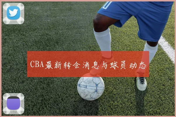 CBA最新转会消息与球员动态