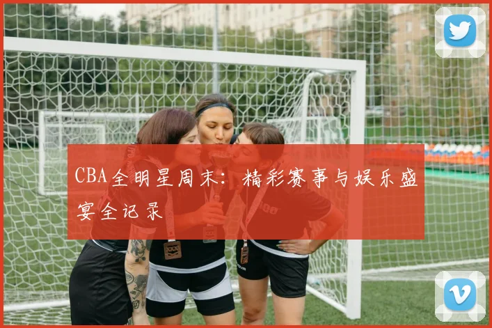 CBA全明星周末：精彩赛事与娱乐盛宴全记录