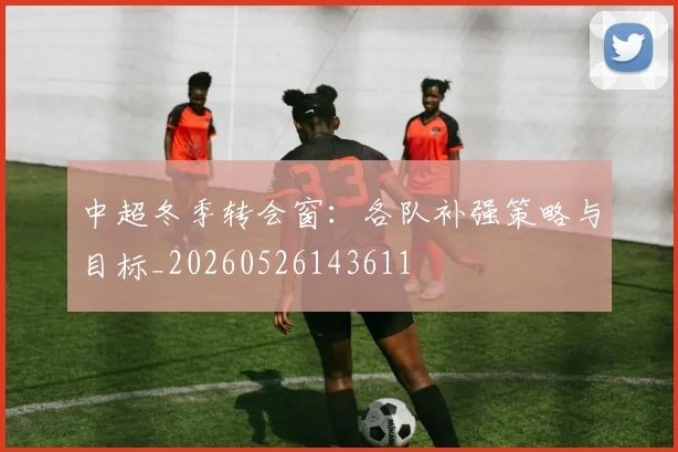 中超冬季转会窗：各队补强策略与目标_20260526143611