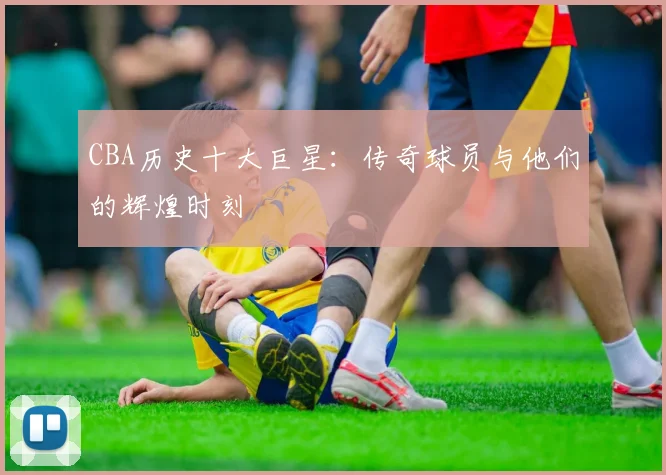 CBA历史十大巨星：传奇球员与他们的辉煌时刻