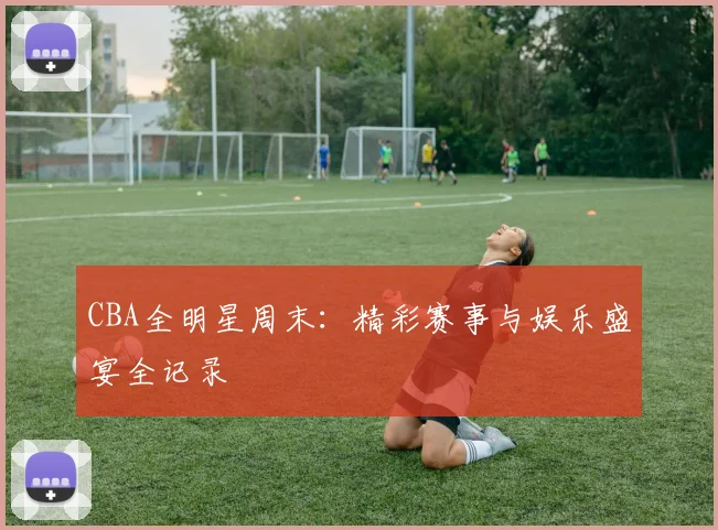 CBA全明星周末:精彩赛事与娱乐盛宴全记录