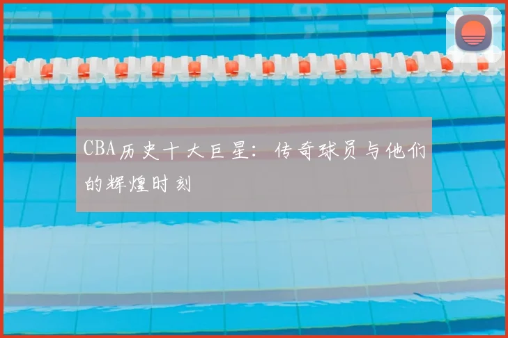 CBA历史十大巨星:传奇球员与他们的辉煌时刻