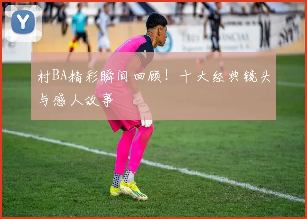 村BA精彩瞬间回顾！十大经典镜头与感人故事