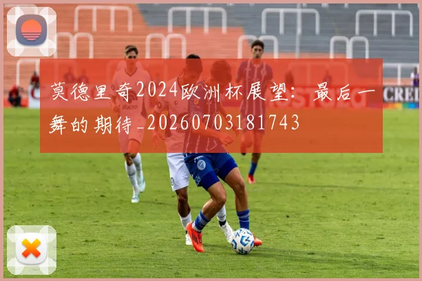 莫德里奇2024欧洲杯展望：最后一舞的期待_20260703181743