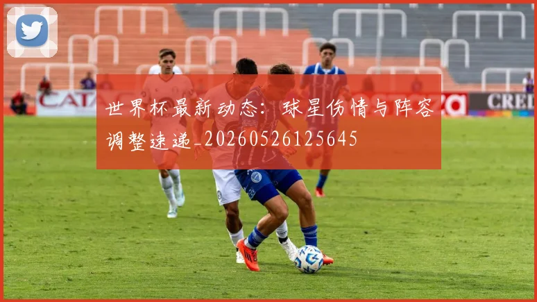 世界杯最新动态:球星伤情与阵容调整速递_20260526125645