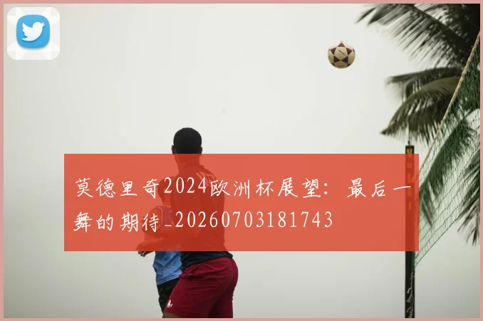 莫德里奇2024欧洲杯展望:最后一舞的期待_20260703181743